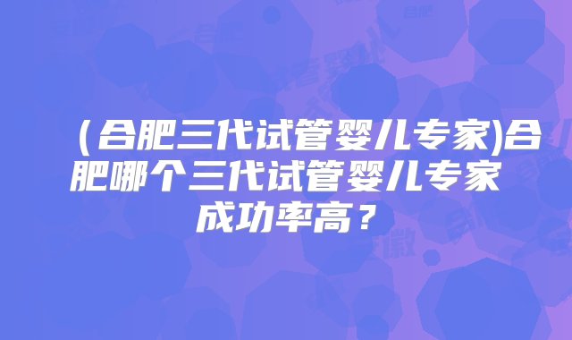 （合肥三代试管婴儿专家)合肥哪个三代试管婴儿专家成功率高？