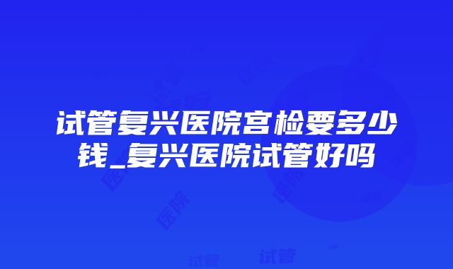 试管复兴医院宫检要多少钱_复兴医院试管好吗