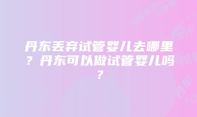 丹东丢弃试管婴儿去哪里？丹东可以做试管婴儿吗？