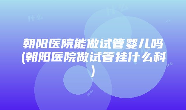 朝阳医院能做试管婴儿吗(朝阳医院做试管挂什么科)