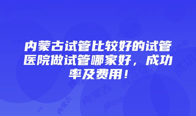 内蒙古试管比较好的试管医院做试管哪家好，成功率及费用！