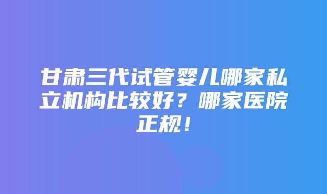 甘肃三代试管婴儿哪家私立机构比较好？哪家医院正规！