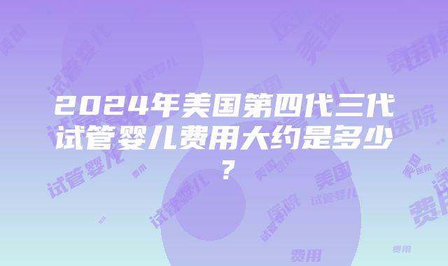 2024年美国第四代三代试管婴儿费用大约是多少？