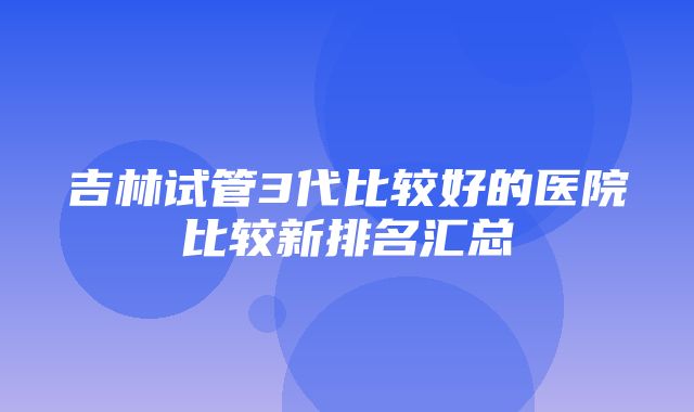 吉林试管3代比较好的医院比较新排名汇总