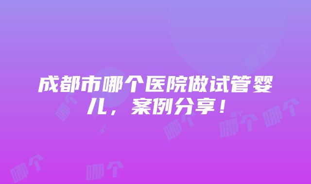 成都市哪个医院做试管婴儿，案例分享！