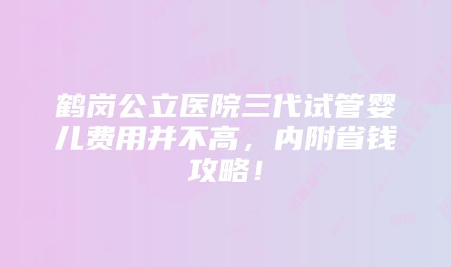 鹤岗公立医院三代试管婴儿费用并不高，内附省钱攻略！