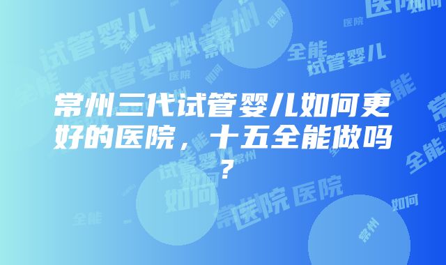 常州三代试管婴儿如何更好的医院，十五全能做吗？