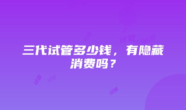 三代试管多少钱，有隐藏消费吗？