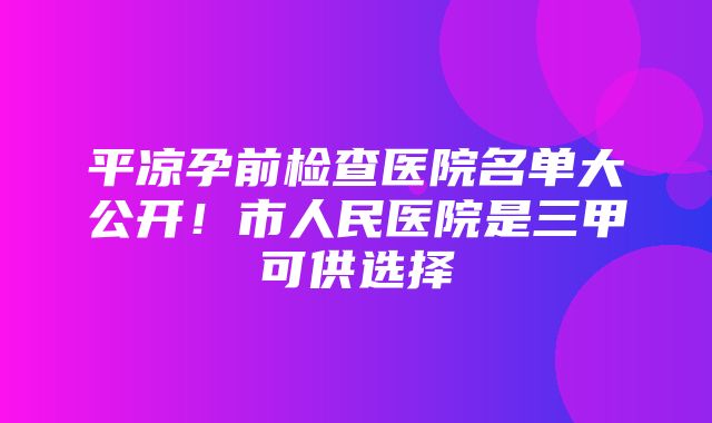 平凉孕前检查医院名单大公开！市人民医院是三甲可供选择