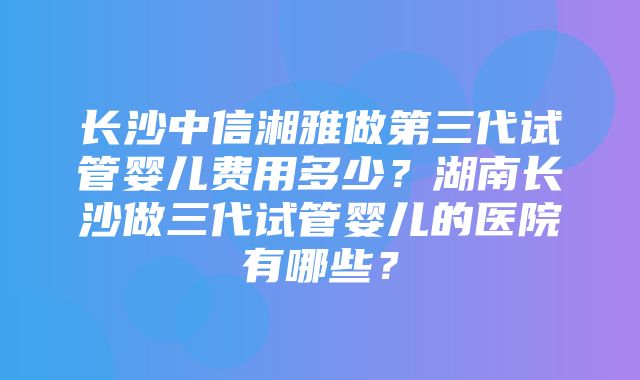 长沙中信湘雅做第三代试管婴儿费用多少？湖南长沙做三代试管婴儿的医院有哪些？