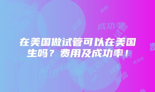 在美国做试管可以在美国生吗？费用及成功率！