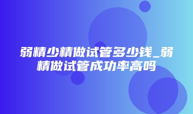 弱精少精做试管多少钱_弱精做试管成功率高吗