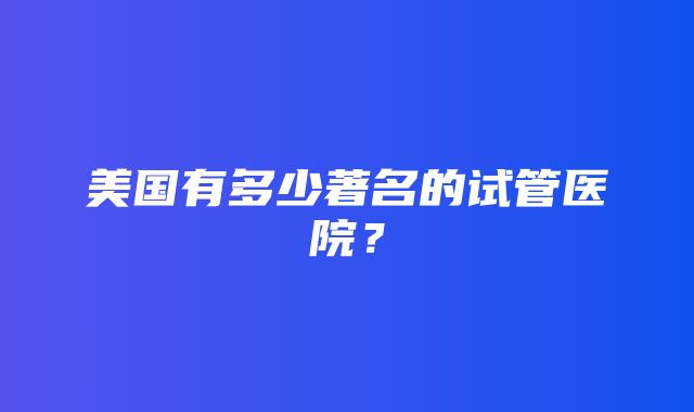 美国有多少著名的试管医院？