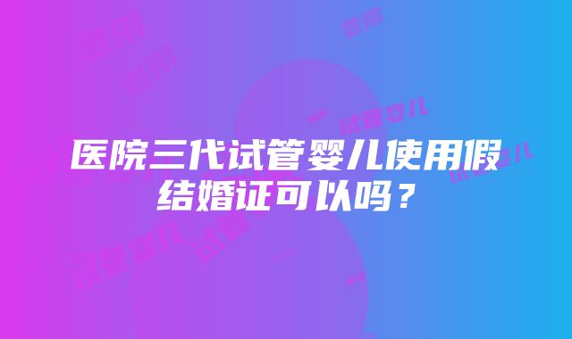 医院三代试管婴儿使用假结婚证可以吗？