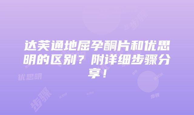 达芙通地屈孕酮片和优思明的区别？附详细步骤分享！