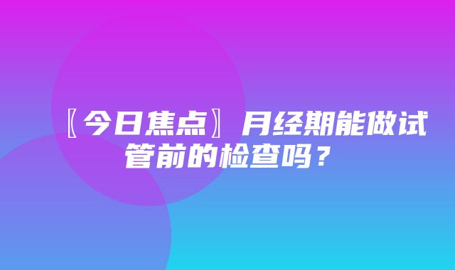 〖今日焦点〗月经期能做试管前的检查吗？