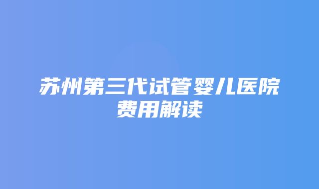 苏州第三代试管婴儿医院费用解读