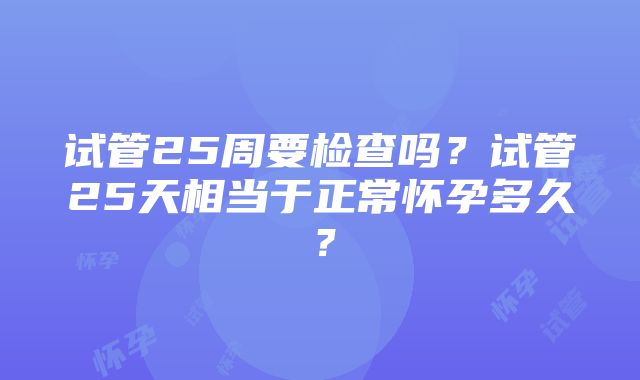 试管25周要检查吗？试管25天相当于正常怀孕多久？