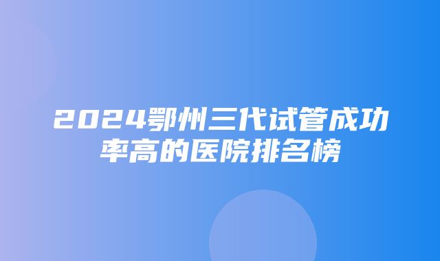 2024鄂州三代试管成功率高的医院排名榜