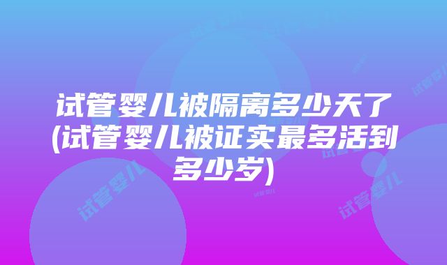 试管婴儿被隔离多少天了(试管婴儿被证实最多活到多少岁)