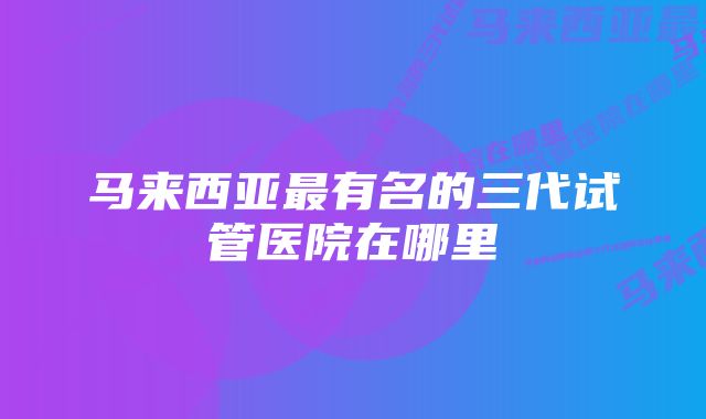 马来西亚最有名的三代试管医院在哪里