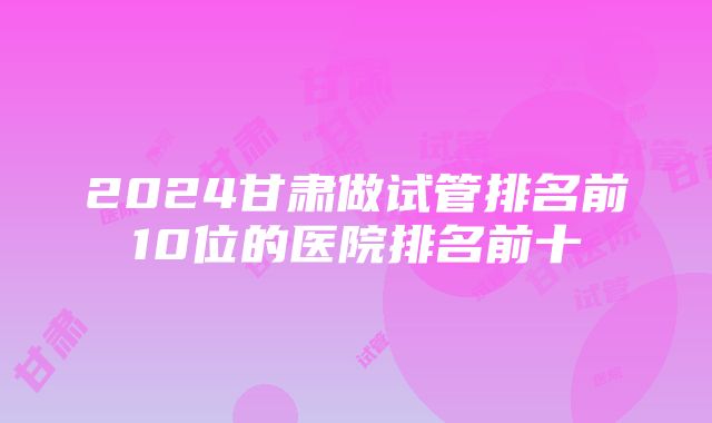 2024甘肃做试管排名前10位的医院排名前十