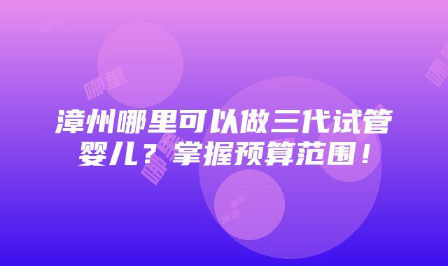 漳州哪里可以做三代试管婴儿？掌握预算范围！