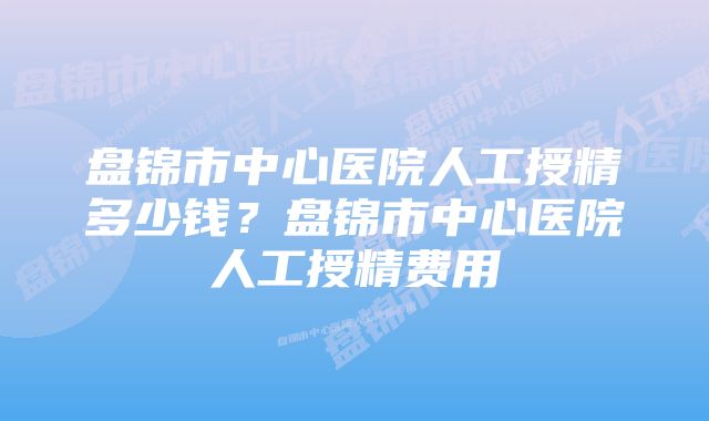 盘锦市中心医院人工授精多少钱？盘锦市中心医院人工授精费用