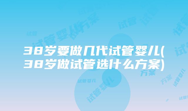 38岁要做几代试管婴儿(38岁做试管选什么方案)