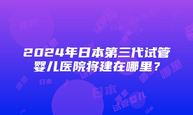 2024年日本第三代试管婴儿医院将建在哪里？