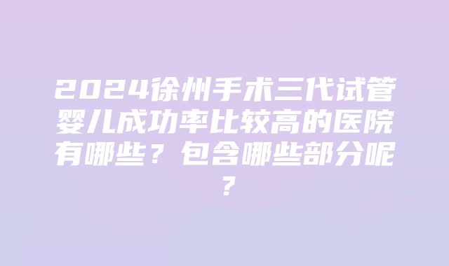 2024徐州手术三代试管婴儿成功率比较高的医院有哪些？包含哪些部分呢？