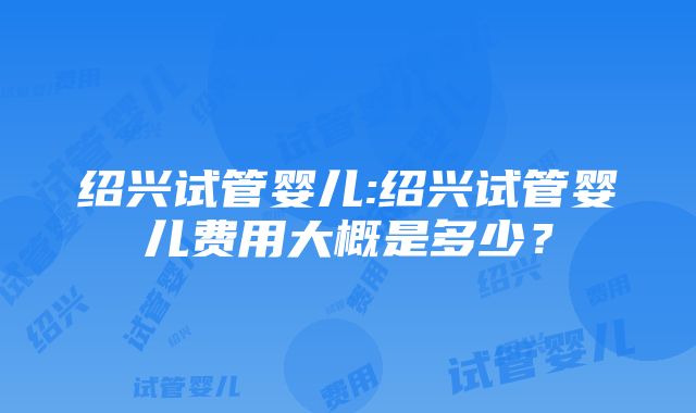 绍兴试管婴儿:绍兴试管婴儿费用大概是多少？