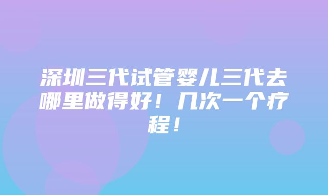 深圳三代试管婴儿三代去哪里做得好！几次一个疗程！