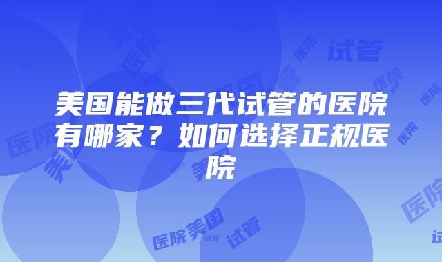 美国能做三代试管的医院有哪家？如何选择正规医院