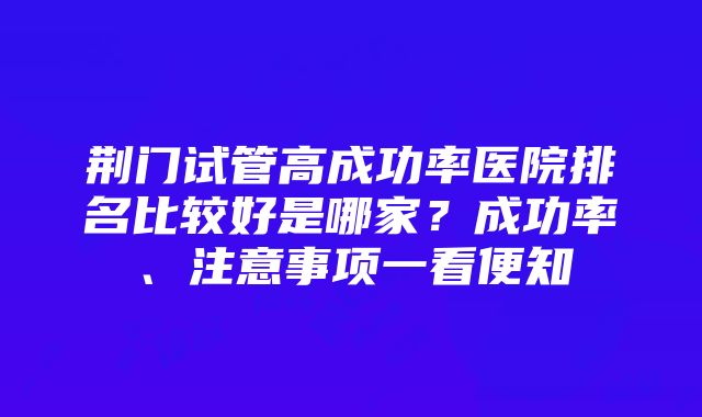 荆门试管高成功率医院排名比较好是哪家？成功率、注意事项一看便知