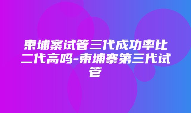 柬埔寨试管三代成功率比二代高吗-柬埔寨第三代试管