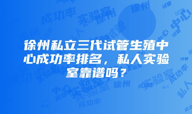 徐州私立三代试管生殖中心成功率排名，私人实验室靠谱吗？