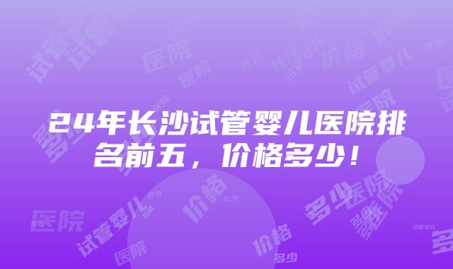 24年长沙试管婴儿医院排名前五，价格多少！