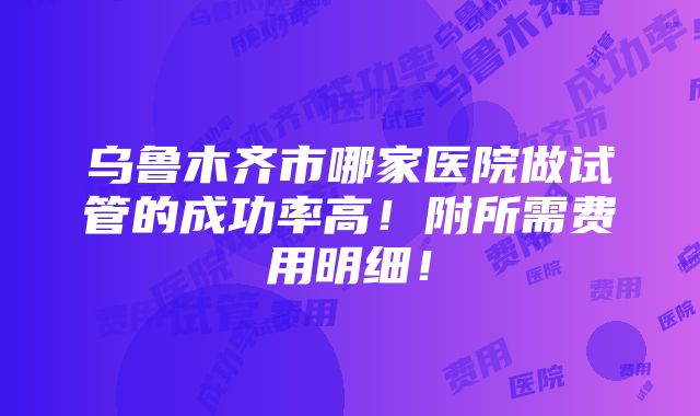 乌鲁木齐市哪家医院做试管的成功率高！附所需费用明细！