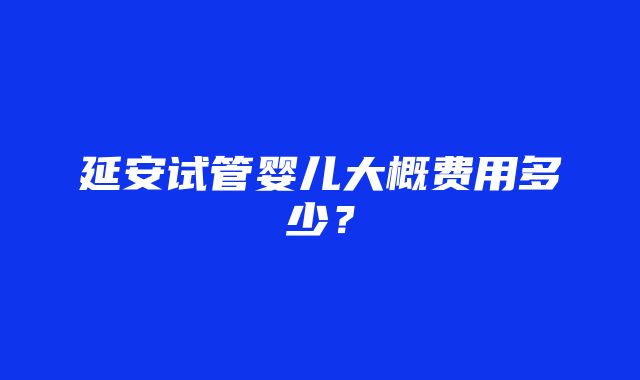 延安试管婴儿大概费用多少？