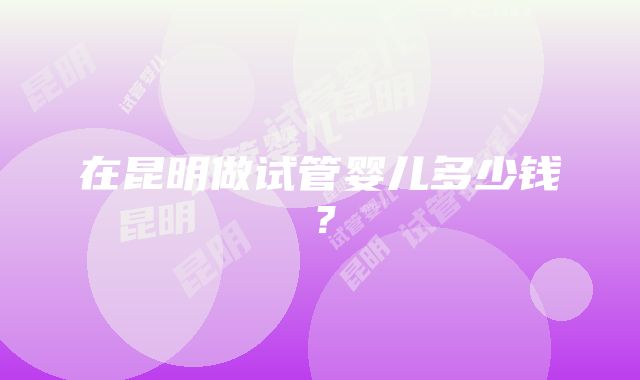 在昆明做试管婴儿多少钱？