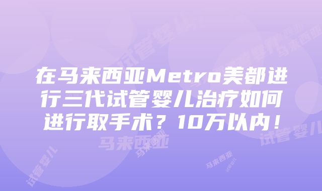 在马来西亚Metro美都进行三代试管婴儿治疗如何进行取手术？10万以内！