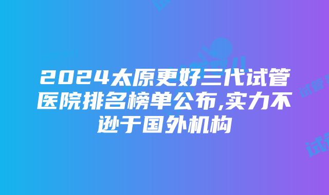 2024太原更好三代试管医院排名榜单公布,实力不逊于国外机构