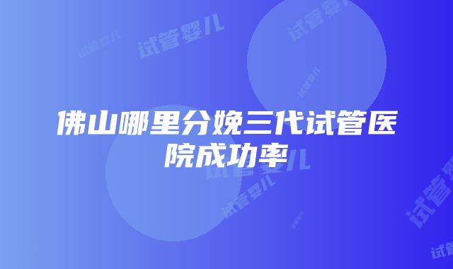 佛山哪里分娩三代试管医院成功率