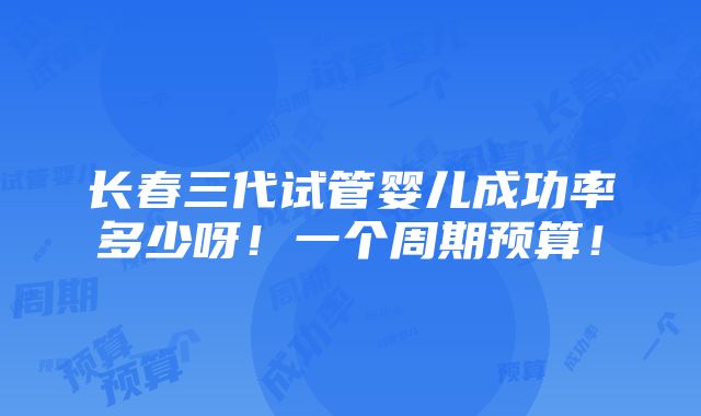 长春三代试管婴儿成功率多少呀！一个周期预算！