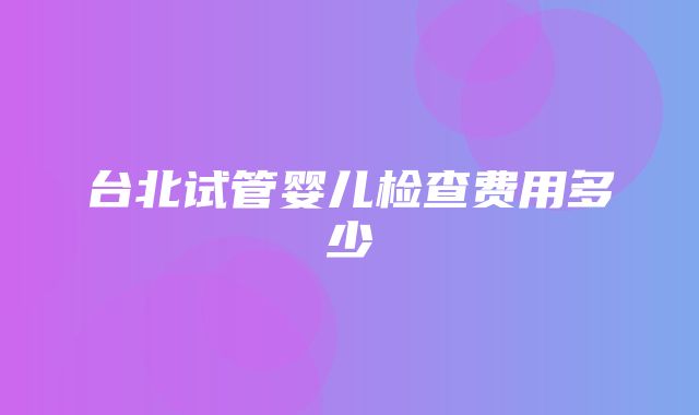 台北试管婴儿检查费用多少