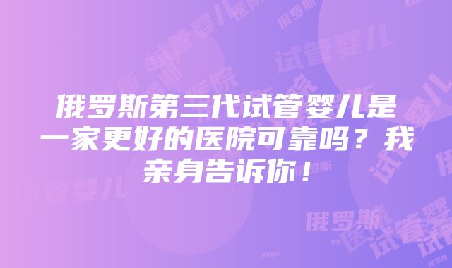 俄罗斯第三代试管婴儿是一家更好的医院可靠吗？我亲身告诉你！