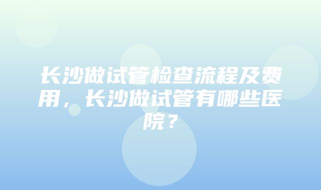 长沙做试管检查流程及费用，长沙做试管有哪些医院？