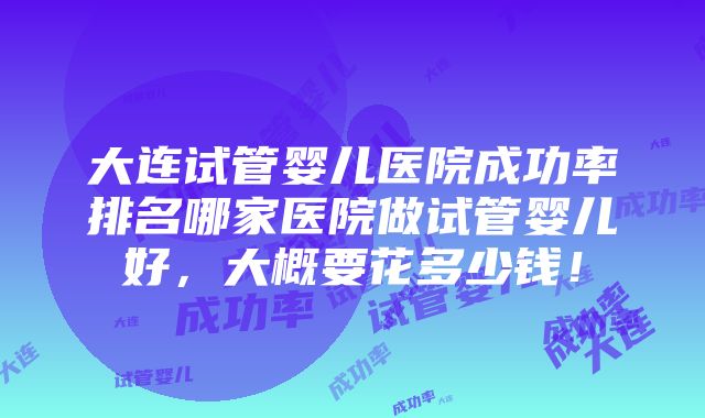 大连试管婴儿医院成功率排名哪家医院做试管婴儿好，大概要花多少钱！