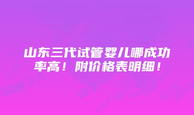 山东三代试管婴儿哪成功率高！附价格表明细！